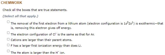 CHEMWORK
Check all the boxes that are true statements.
(Select all that apply.)
U The removal of the first electron from a lithium atom (electron configuration is 1s 2s) is exothermic-that
is, removing this electron gives off energy.
The electron configuration of Cl' is the same as that for Ar.
O Cations are larger than their parent atoms.
OF has a larger first ionization energy than does Li.
The He atom is larger than the H ion.
