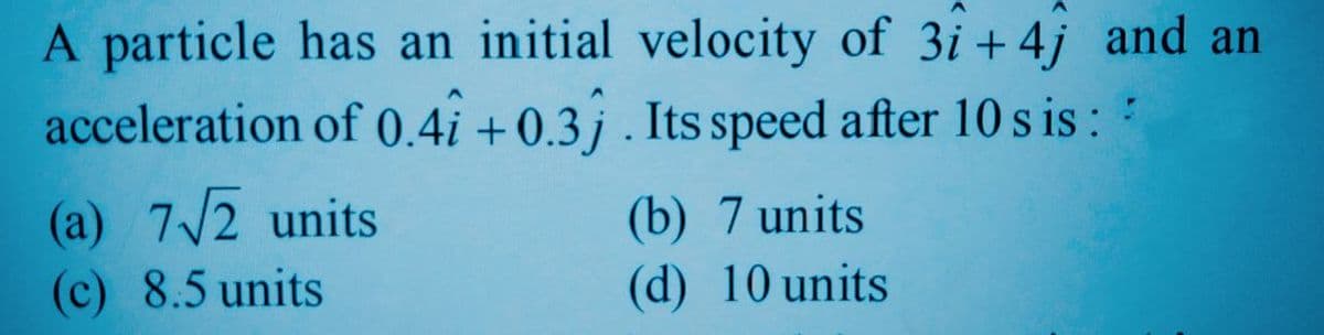 A particle has an initial velocity of 3i + 4j and an
acceleration of 0.4i +0.3j . Its speed after 10 s is :
(a) 7/2 units
(c) 8.5 units
(b) 7 units
(d) 10 units
