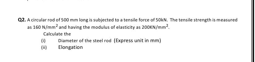 Q2. A circular rod of 500 mm long is subjected to a tensile force of 50kN. The tensile strength is measured
as 160 N/mm? and having the modulus of elasticity as 200KN/mm?.
Calculate the
Diameter of the steel rod (Express unit in mm)
Elongation
(i)
(ii)
