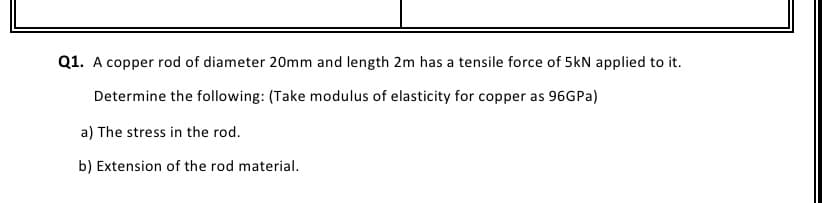 Q1. A copper rod of diameter 20mm and length 2m has a tensile force of 5kN applied to it.
Determine the following: (Take modulus of elasticity for copper as 96GPA)
a) The stress in the rod.
b) Extension of the rod material.
