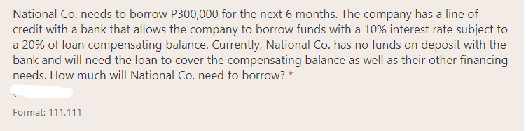 National Co. needs to borrow P300,000 for the next 6 months. The company has a line of
credit with a bank that allows the company to borrow funds with a 10% interest rate subject to
a 20% of loan compensating balance. Currently, National Co. has no funds on deposit with the
bank and will need the loan to cover the compensating balance as well as their other financing
needs. How much will National Co. need to borrow? *
Format: 111,111
