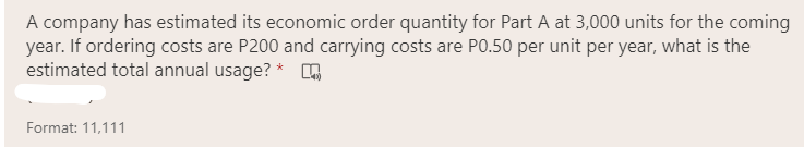 A company has estimated its economic order quantity for Part A at 3,000 units for the coming
year. If ordering costs are P200 and carrying costs are PO.50 per unit per year, what is the
estimated total annual usage? *
Format: 11,111
