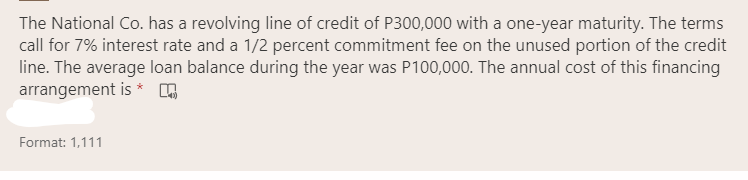 The National Co. has a revolving line of credit of P300,000 with a one-year maturity. The terms
call for 7% interest rate and a 1/2 percent commitment fee on the unused portion of the credit
line. The average loan balance during the year was P100,000. The annual cost of this financing
arrangement is * n
Format: 1,111
