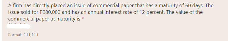 A firm has directly placed an issue of commercial paper that has a maturity of 60 days. The
issue sold for P980,000 and has an annual interest rate of 12 percent. The value of the
commercial paper at maturity is *
Format: 111,111
