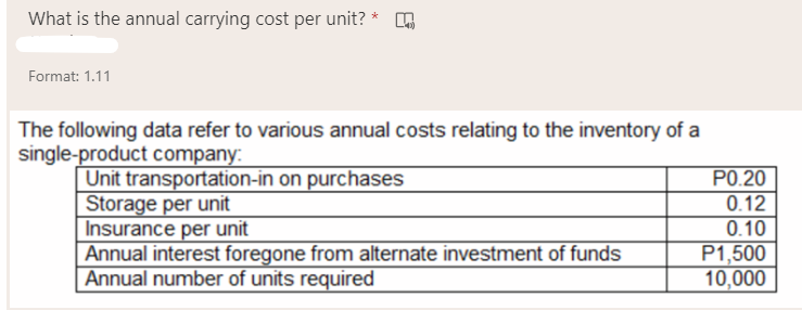 What is the annual carrying cost per unit?
Format: 1.11
The following data refer to various annual costs relating to the inventory of a
single-product company:
P0.20
0.12
Unit transportation-in on purchases
Storage per unit
Insurance per unit
Annual interest foregone from alternate investment of funds
Annual number of units required
0.10
P1,500
10,000
