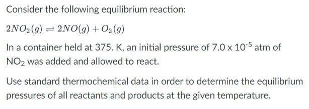 Consider the following equilibrium reaction:
2NO2 (g) = 2NO(9) + O2 (9)
In a container held at 375. K, an initial pressure of 7.0 x 105 atm of
NO2 was added and allowed to react.
Use standard thermochemical data in order to determine the equilibrium
pressures of all reactants and products at the given temperature.
