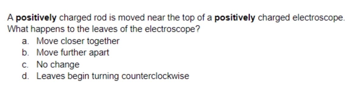 A positively charged rod is moved near the top of a positively charged electroscope.
What happens to the leaves of the electroscope?
a. Move closer together
b. Move further apart
c. No change
d. Leaves begin turning counterclockwise
