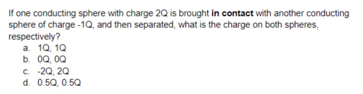 If one conducting sphere with charge 2Q is brought in contact with another conducting
sphere of charge -1Q, and then separated, what is the charge on both spheres,
respectively?
а. 10, 10
b. 0Q, 0Q
с. -20, 20
d. 0.5Q, 0.5Q
