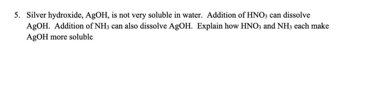 5. Silver hydroxide, AgOH, is not very soluble in water. Addition of HNO3 can dissolve
AgOH. Addition of NH3 can also dissolve AgOH. Explain how HNO3 and NH3 each make
AgOH more soluble.
