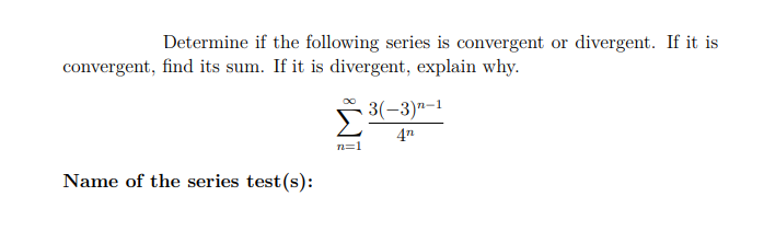 Determine if the following series is convergent or divergent. If it is
convergent, find its sum. If it is divergent, explain why.
Σ
3(-3)n-1
4n
n=1
Name of the series test (s):
