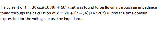 If a current of I = 30 cos(1000t + 60°) mA was found to be flowing through an impedance
found through the calculation of Z = 20+ (2 – j4)(14/20°) N, find the time domain
expression for the voltage across the impedance.
