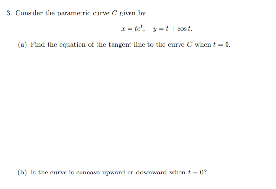 3. Consider the parametric curve C given by
r = te', y =t + cos t.
(a) Find the equation of the tangent line to the curve C when t = 0.
(b) Is the curve is concave upward or downward when t = 0?
