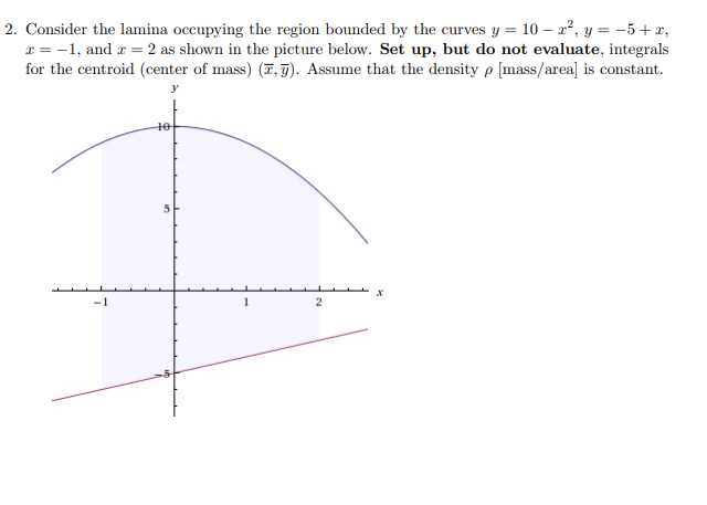 2. Consider the lamina occupying the region bounded by the curves y = 10 – 2², y = -5 +x,
x = -1, and r = 2 as shown in the picture below. Set up, but do not evaluate, integrals
for the centroid (center of mass) (7, T). Assume that the density p [mass/area] is constant.
t0
-1
