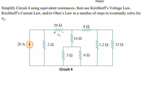 Name
Simplify Circuit 4 using equivalent resistances, then use Kirchhoff's Voltage Law,
Kirchhoff's Current Law, and/or Ohm's Law in a number of steps to eventually solve for
Vx.
20 Ω
8Ω
ww
|14 Ω
20 A
22
1.2 2
12Ω
Circuit 4
ww
ww
ww
