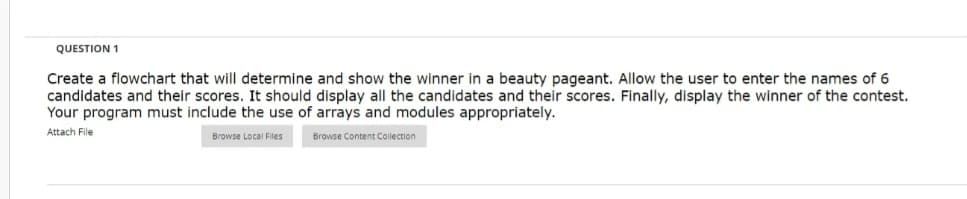 QUESTION 1
Create a flowchart that will determine and show the winner in a beauty pageant. Allow the user to enter the names of 6
candidates and their scores. It should display all the candidates and their scores. Finally, display the winner of the contest.
Your program must include the use of arrays and modules appropriately.
Attach File
Browse Local Files
Browse Content Collection
