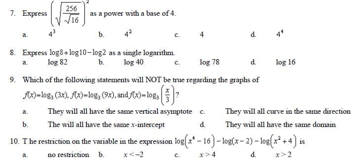 256
7. Еxpress
as a power with a base of 4.
V V16
43
b.
4
d.
4*
а.
с.
8. Express log8+log10-log2 as a single logarithm.
log 82
b.
log 40
log 78
d.
log 16
а.
с.
9. Which of the following statements will NOT be true regarding the graphs of
Ax)=log3 (3x), Ax)=log; (9x), and f(x)=log3
3
They will all have the same vertical asymptote c.
They will all curve in the same direction
а.
b.
The will all have the same x-intercept
d.
They will all have the same domain
10. T he restriction on the variable in the expression log x* - 16 )- log(x- 2) - log x + 4)
x* +4
а.
no restriction b.
x<-2
с.
x>4
d.
x> 2
