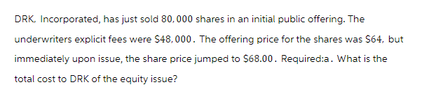 DRK, Incorporated, has just sold 80,000 shares in an initial public offering. The
underwriters explicit fees were $48,000. The offering price for the shares was $64, but
immediately upon issue, the share price jumped to $68.00. Required:a. What is the
total cost to DRK of the equity issue?