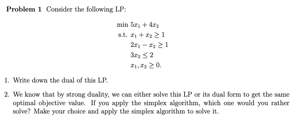 Problem 1 Consider the following LP:
min 5x₁ + 4x2
s.t. x₁ + x2 ≥ 1
2x₁ − x₂ ≥ 1
3x₂ ≤ 2
x1, x2 > 0.
1. Write down the dual of this LP.
2. We know that by strong duality, we can either solve this LP or its dual form to get the same
optimal objective value. If you apply the simplex algorithm, which one would you rather
solve? Make your choice and apply the simplex algorithm to solve it.