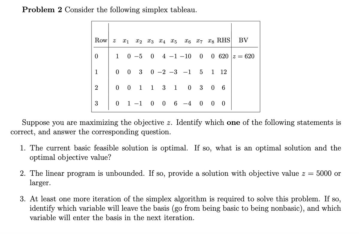 Problem 2 Consider the following simplex tableau.
Row
0
3
2 X1 X2 X3 X4 X5
0-5
00 3
00 1
0 4 -1 -10
0-2 -3
X6 7 8 RHS
1 3
−1
5
0 620 2620
1
1 0 3 0
12
6
BV
0 1 1 0 0 6-4 000
Suppose you are maximizing the objective z. Identify which one of the following statements is
correct, and answer the corresponding question.
1. The current basic feasible solution is optimal. If so, what is an optimal solution and the
optimal objective value?
5000 or
2. The linear program is unbounded. If so, provide a solution with objective value z =
larger.
3. At least one more iteration of the simplex algorithm is required to solve this problem. If so,
identify which variable will leave the basis (go from being basic to being nonbasic), and which
variable will enter the basis in the next iteration.