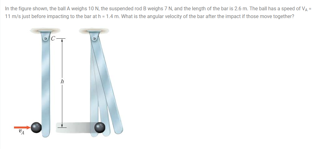 In the figure shown, the ball A weighs 10 N, the suspended rod B weighs 7 N, and the length of the bar is 2.6 m. The ball has a speed of VA =
11 m/s just before impacting to the bar at h = 1.4 m. What is the angular velocity of the bar after the impact if those move together?
C
VA
