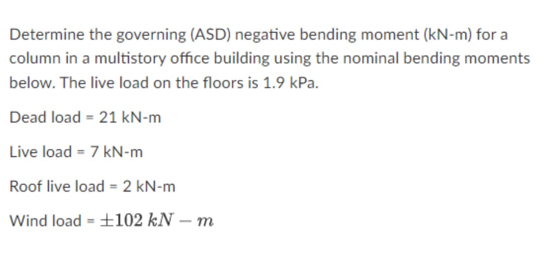 Determine the governing (ASD) negative bending moment (kN-m) for a
column in a multistory office building using the nominal bending moments
below. The live load on the floors is 1.9 kPa.
Dead load = 21 kN-m
Live load = 7 kN-m
Roof live load = 2 kN-m
%3D
Wind load = ±102 kN – m
