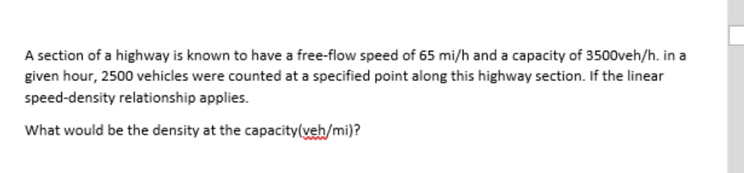 A section of a highway is known to have a free-flow speed of 65 mi/h and a capacity of 3500veh/h. in a
given hour, 2500 vehicles were counted at a specified point along this highway section. If the linear
speed-density relationship applies.
What would be the density at the capacity(veh/mi)?
