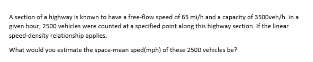 A section of a highway is known to have a free-flow speed of 65 mi/h and a capacity of 3500veh/h. in a
given hour, 2500 vehicles were counted at a specified point along this highway section. If the linear
speed-density relationship applies.
What would you estimate the space-mean sped(mph) of these 2500 vehicles be?
