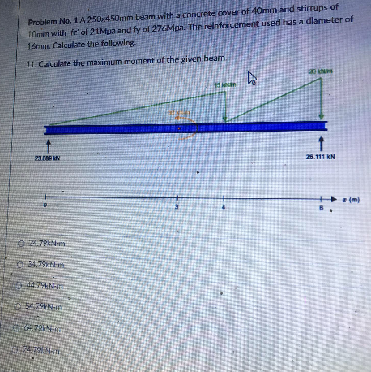 Problem No. 1A 250x450mm beam with a concrete cover of 40mmn and stirrups of
10mm with fc' of 21Mpa and fy of 276Mpa. The reinforcement used has a diameter of
16mm. Calculate the following.
11. Calculate the maximum moment of the given beam.
20 kN/m
15KN/m
23.889 kN
26.111 kN
I (m)
O 24.79kN-m
O 34.79kN-m
0 44.79kN-m
0-54.79KN-m
O 64.79KN-m
o 74.79KN-m
