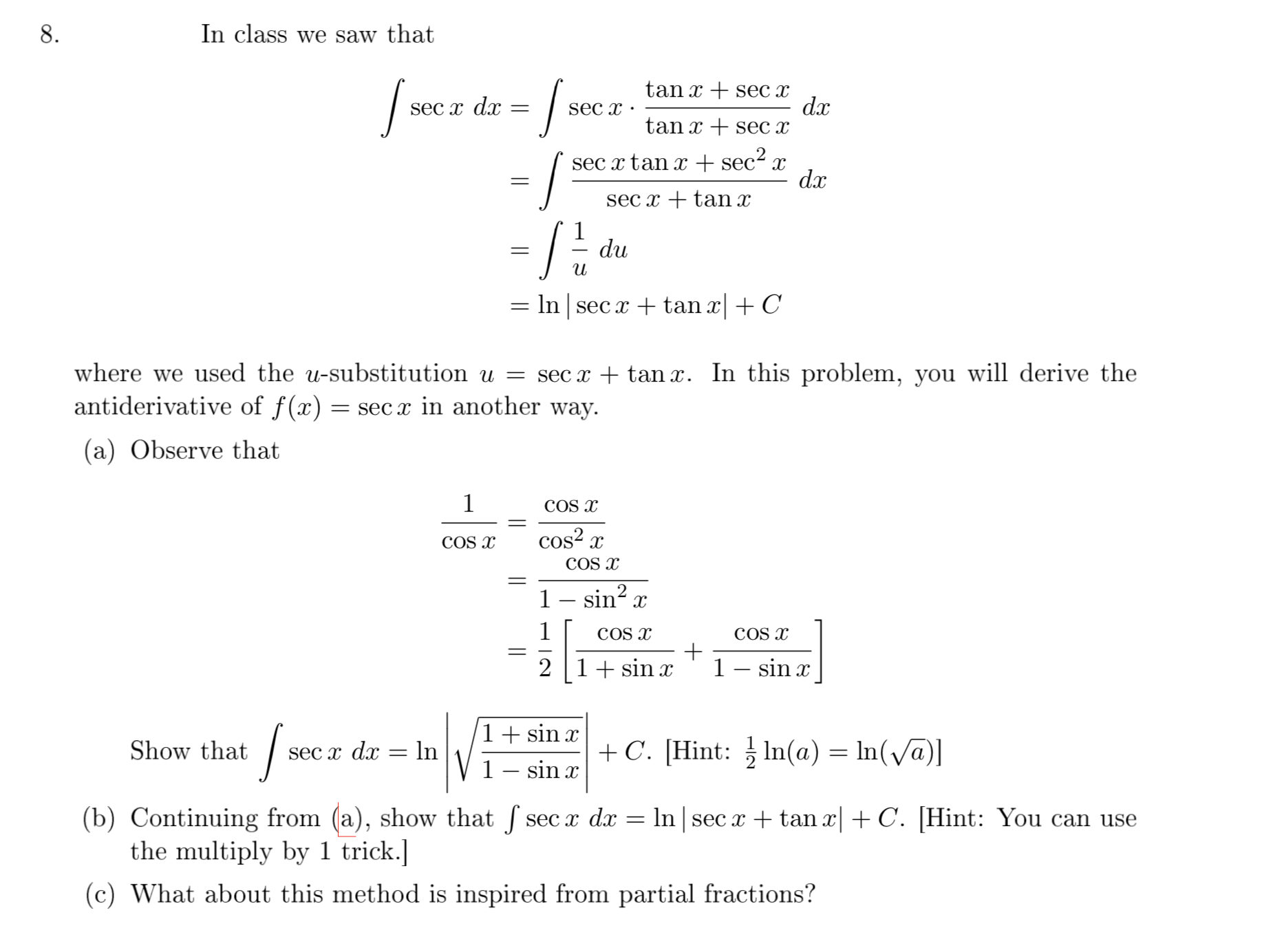 8.
In class we saw that
tan x + sec x
d.x
tan x + sec x
sEc x dx
sec x ·
/-
sec x tan x + sec2 x
dx
sec x + tan x
du
= In sec x + tan x + C
where we used the u-substitution u = sec x + tan x. In this problem, you will derive the
antiderivative of f(x)
= sec x in another way.
(a) Observe that
COS X
COS X
cos? x
COS x
1 – sin?
COS x
COS x
2 |1+ sin x
1– sin x
1+ sin x
Show that
sec x dx = ln
+C. [Hint: } In(a) = In(va)]
1- sin x
(b) Continuing from (a), show that sec x dx = ln sec x + tan x +C. [Hint: You can use
the multiply by 1 trick.]
(c) What about this method is inspired from partial fractions?
