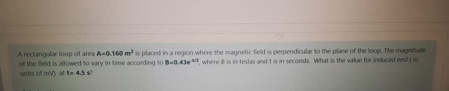 A rectangular loop of area A=0.160 m? is placed in a region where the magnetic field is perpendicular to the plane of the loop. The magnitude
of the field is allowed to vary in time according to B=0.43e /2, where B is in teslas and t is in seconds. What is the value for induced emf ( in
units of mV) at t= 4.5 s?
