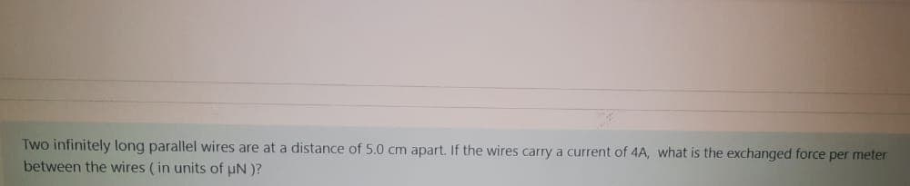 Two infinitely long parallel wires are at a distance of 5.0 cm apart. If the wires carry a current of 4A, what is the exchanged force per meter
between the wires ( in units of uN )?
