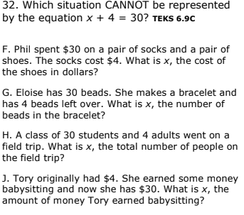 32. Which situation CANNOT be represented
by the equation x + 4 = 30? TEKS 6.9C
F. Phil spent $30 on a pair of socks and a pair of
shoes. The socks cost $4. What is x, the cost of
the shoes in dollars?
G. Eloise has 30 beads. She makes a bracelet and
has 4 beads left over. What is x, the number of
beads in the bracelet?
H. A class of 30 students and 4 adults went on a
field trip. What is x, the total number of people on
the field trip?
J. Tory originally had $4. She earned some money
babysitting and now she has $30. What is x, the
amount of money Tory earned babysitting?
