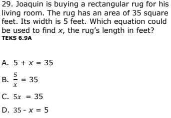 29. Joaquin is buying a rectangular rug for his
living room. The rug has an area of 35 square
feet. Its width is 5 feet. Which equation could
be used to find x, the rug's length in feet?
TEKS 6.9A
A. 5 + x = 35
5
В.
= 35
С. 5х %3D 35
D. 35 - x = 5
