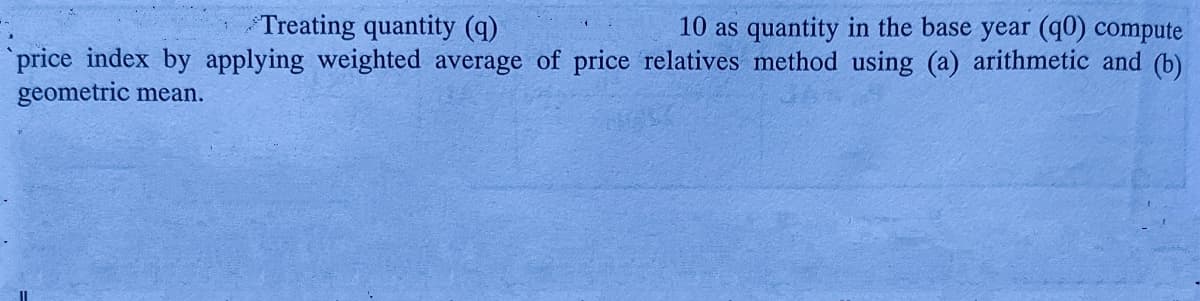 Treating quantity (q)
10 as quantity in the base year (q0) compute
price index by applying weighted average of price relatives method using (a) arithmetic and (b)
geometric mean.
