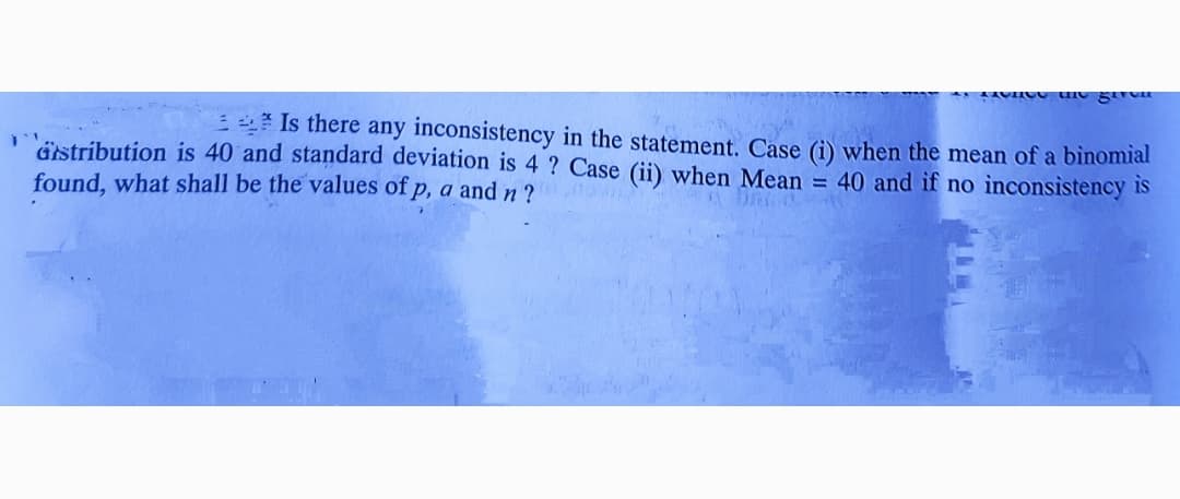 E Is there any inconsistency in the statement. Case (i) when the mean of a binomial
'ästribution is 40 and standard deviation is 4 ? Case (ii) when Mean = 40 and if no inconsistency is
found, what shall be the values of p, a and n?
