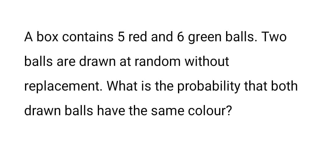 A box contains 5 red and 6 green balls. Two
balls are drawn at random without
replacement. What is the probability that both
drawn balls have the same colour?
