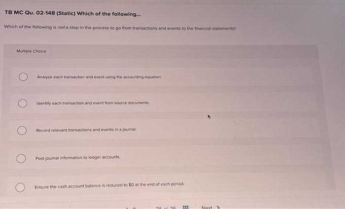 TB MC Qu. 02-148 (Static) Which of the following...
Which of the following is not a step in the process to go from transactions and events to the financial statements?
Multiple Choice
Analyze each transaction and event using the accounting equation.
Identify each transaction and event from source documents.
Record relevant transactions and events in a journal
Post journal information to ledger accounts
Ensure the cash account balance is reduced to $0 at the end of each period.
71 af 26
#
111
Nev! >