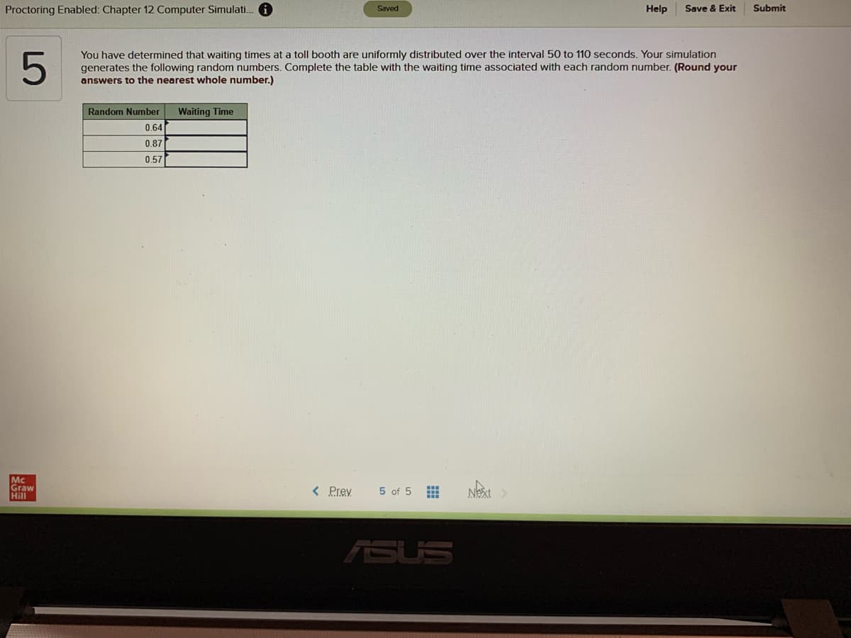 Proctoring Enabled: Chapter 12 Computer Simulati. O
Save & Exit
Submit
Saved
Help
You have determined that waiting times at a toll booth are uniformly distributed over the interval 50 to 110 seconds. Your simulation
generates the following random numbers. Complete the table with the waiting time associated with each random number. (Round your
answers to the nearest whole number.)
Random Number
Waiting Time
0,64
0.87
0.57
Mc
Graw
Hill
Next
< Prev
5 of 5
ASUS
