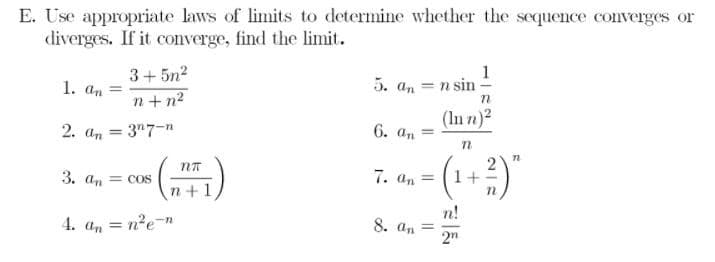 E. Use appropriate laws of limits to determine whether the sequence converges or
diverges. If it converge, find the limit.
1. an =
3+ 5n2
1
5. an = n sin
n+ n2
(In n)2
2. an = 3"7-n
6. а,
%3D
%3D
3. an = cos
7. an =
1+
n+1
4. a, = n?e-n
n!
8. an =
2"
%3D
