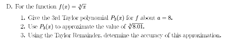 D. For the function f(x) = V
1. Give the 3rd Taylor polynomial P3(x) for f about a = 8.
2. Use P3(x) to approximate the value of 8.01.
3. Using the Taylor Remainder, determine the accuracy of this approximation.
