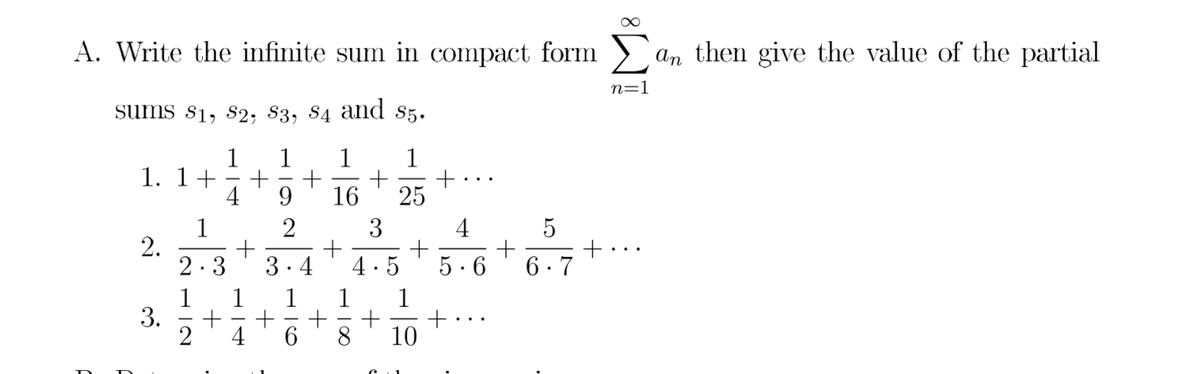 A. Write the infinite sum in compact form
> an then give the value of the partial
n=1
sums s1, s2, 83, S4 and s5.
1
1
1
1
+:
25
1. 1+
+
4
9.
16
4
1
2.
2.3
2
3
..
3.4
4·5
5. 6
6 · 7
1
3.
1
1
4
6.
10
