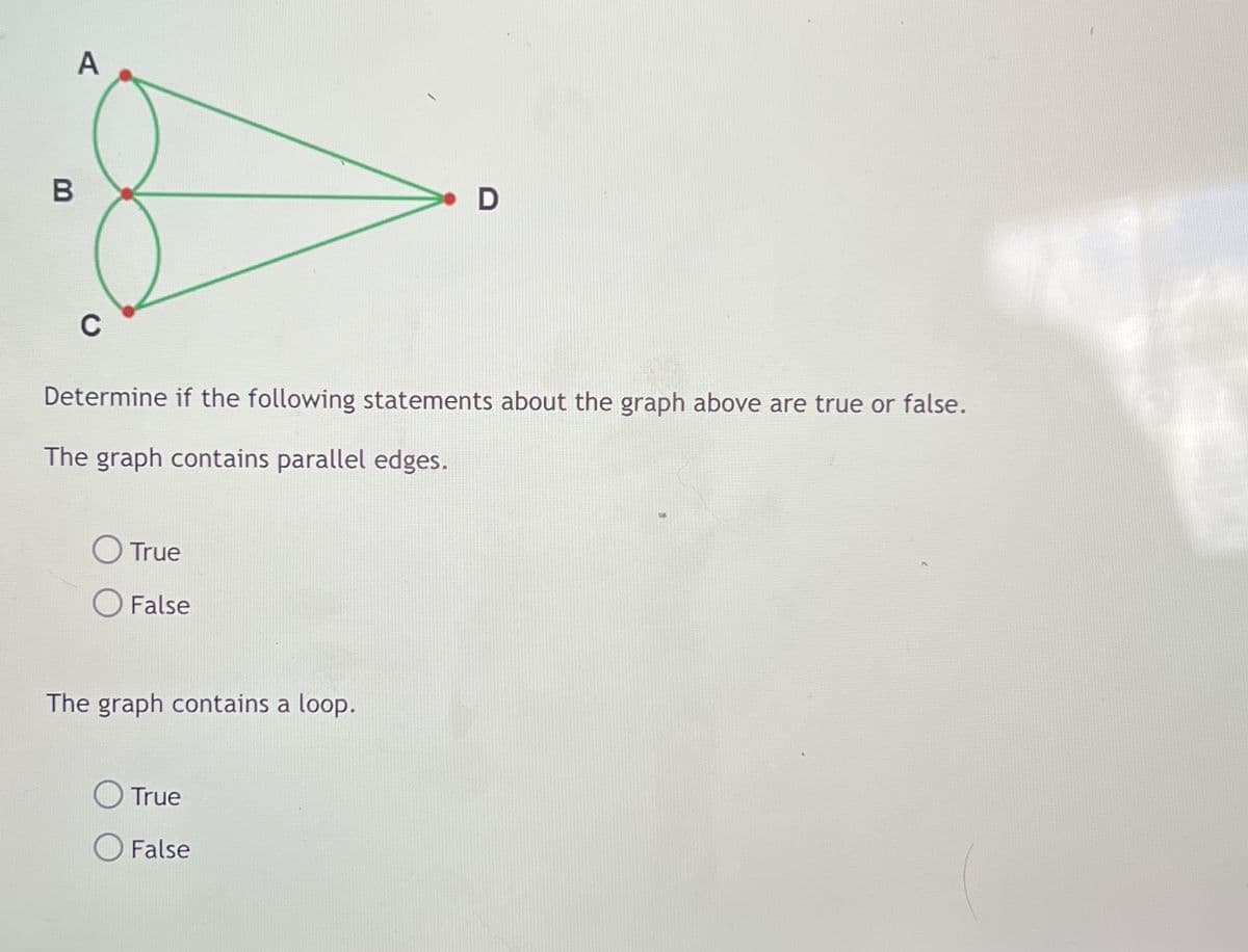 A
C
Determine if the following statements about the graph above are true or false.
The graph contains parallel edges.
O True
False
The graph contains a loop.
O True
O False
