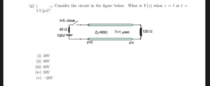 (g) (
, Consider the cireuit in the figure below. What is V(2) when z = 1 at t =
1.5 us]?
t=0, close
40 n
100VE
Z,=60n T=1 usec
120 2
z=0
z=
(i) 40V
(ii) soV
(iii) 60V
(iv) 20V
(v) -20V
