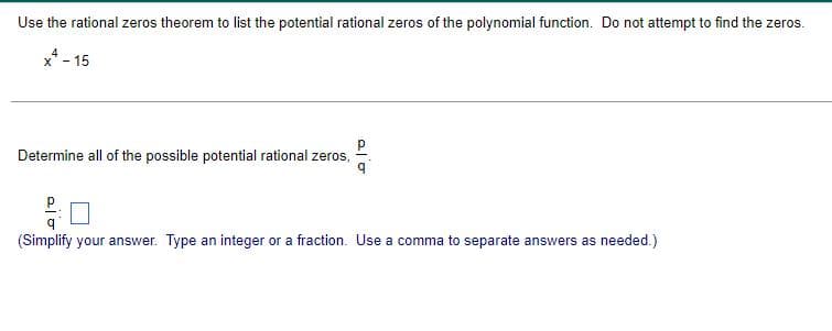 Use the rational zeros theorem to list the potential rational zeros of the polynomial function. Do not attempt to find the zeros.
x* - 15
Determine all of the possible potential rational zeros,
P.
(Simplify your answer. Type an integer or a fraction. Use a comma to separate answers as needed.)
