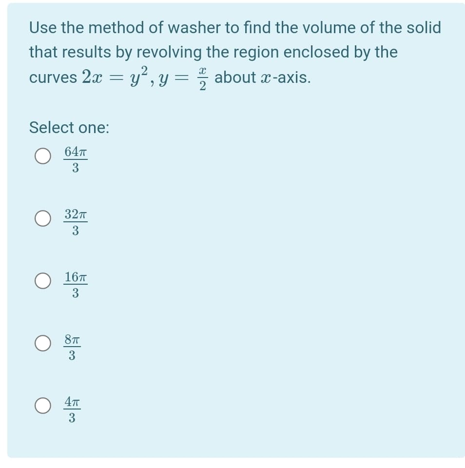 Use the method of washer to find the volume of the solid
that results by revolving the region enclosed by the
curves 2x = y² , y = about x-axis.
Select one:
64т
3
32п
3
16т
3
3
3
