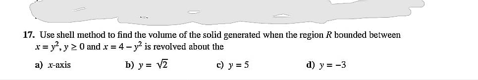 17. Use shell method to find the volume of the solid generated when the region R bounded between
x = y°, y > 0 and x = 4 - y is revolved about the
a) x-axis
b) y = V2
c) y = 5
d) y = -3
