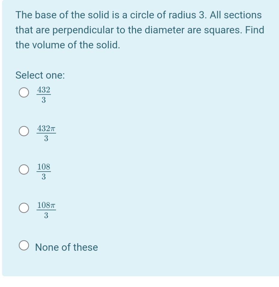 The base of the solid is a circle of radius 3. All sections
that are perpendicular to the diameter are squares. Find
the volume of the solid.
Select one:
432
3
4327
108
3
108T
3
O None of these
