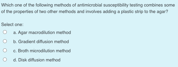 Which one of the following methods of antimicrobial susceptibility testing combines some
of the properties of two other methods and involves adding a plastic strip to the agar?
Select one:
a. Agar macrodilution method
b. Gradient diffusion method
c. Broth microdilution method
d. Disk diffusion method
