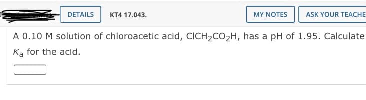 DETAILS
КТ4 17.043.
MY NOTES
ASK YOUR TEACHE
A 0.10 M solution of chloroacetic acid, CICH2CO2H, has a pH of 1.95. Calculate
Ka for the acid.
