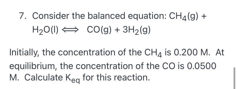 7. Consider the balanced equation: CH4(g) +
H20(1) =
Co(g) + 3H2(g)
Initially, the concentration of the CH4 is 0.200 M. At
equilibrium, the concentration of the CO is 0.0500
M. Calculate Kea for this reaction.

